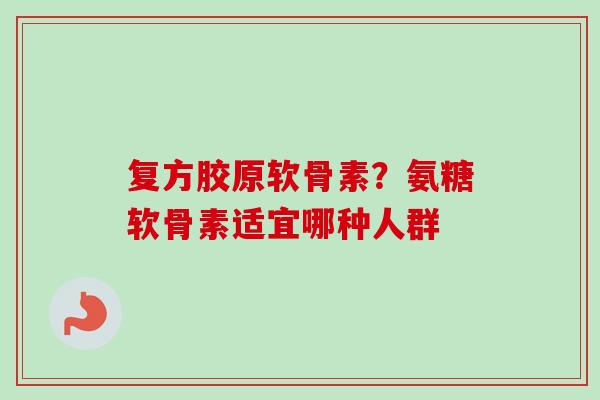 复方胶原软骨素？氨糖软骨素适宜哪种人群