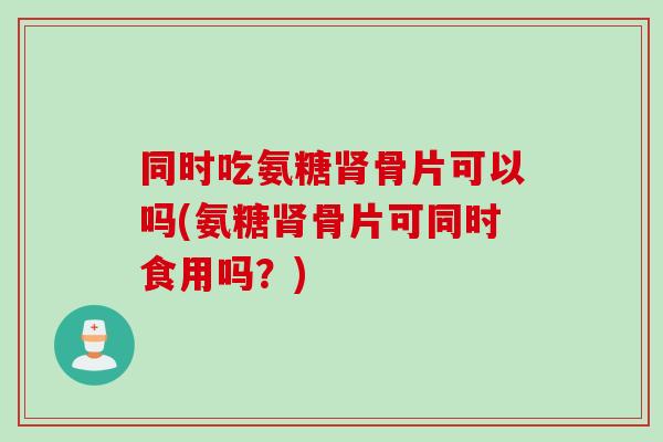 同时吃氨糖骨片可以吗(氨糖骨片可同时食用吗?) 同时吃氨糖骨片可以吗(氨糖骨片可同时食用吗?)