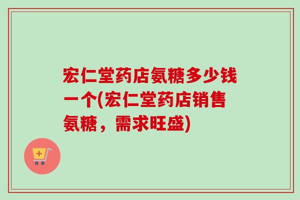 宏仁堂药店氨糖多少钱一个(宏仁堂药店销售氨糖，需求旺盛)