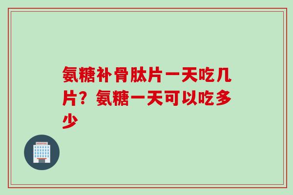 氨糖补骨肽片一天吃几片？氨糖一天可以吃多少