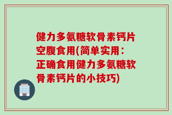 健力多氨糖软骨素钙片空腹食用(简单实用：正确食用健力多氨糖软骨素钙片的小技巧)