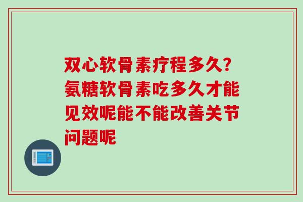 双心软骨素疗程多久？氨糖软骨素吃多久才能见效呢能不能改善关节问题呢
