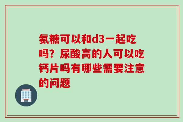 氨糖可以和d3一起吃吗？尿酸高的人可以吃钙片吗有哪些需要注意的问题