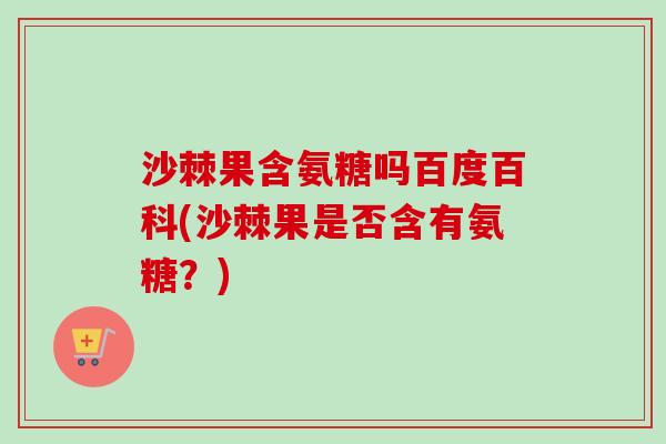 沙棘果含氨糖吗百度百科(沙棘果是否含有氨糖？)