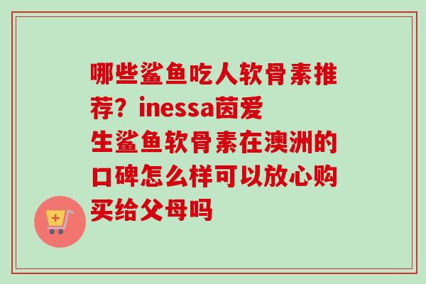 哪些鲨鱼吃人软骨素推荐？inessa茵爱生鲨鱼软骨素在澳洲的口碑怎么样可以放心购买给父母吗