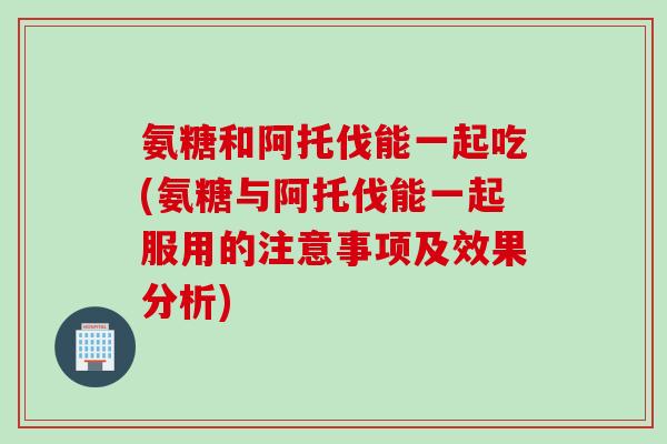 氨糖和阿托伐能一起吃(氨糖与阿托伐能一起服用的注意事项及效果分析)