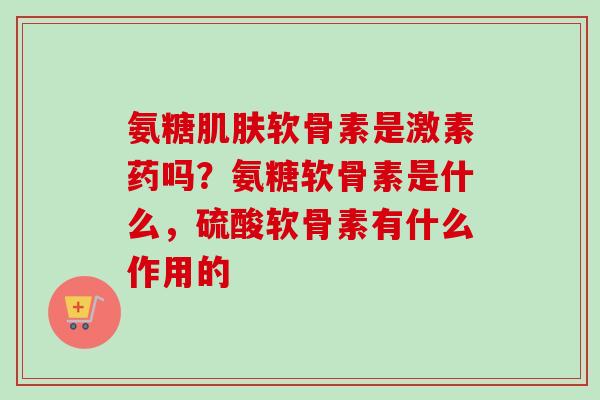 氨糖肌肤软骨素是激素药吗？氨糖软骨素是什么，硫酸软骨素有什么作用的