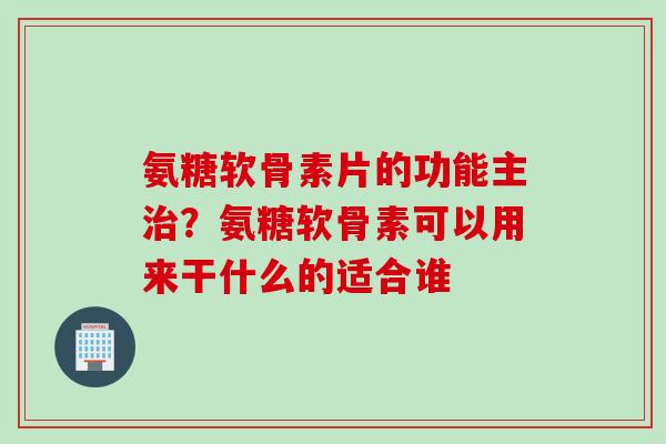 氨糖软骨素片的功能主治？氨糖软骨素可以用来干什么的适合谁