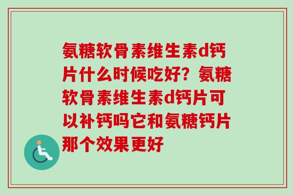 氨糖软骨素维生素d钙片什么时候吃好？氨糖软骨素维生素d钙片可以补钙吗它和氨糖钙片那个效果更好