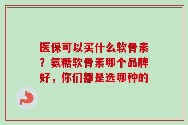 医保可以买什么软骨素？氨糖软骨素哪个品牌好，你们都是选哪种的
