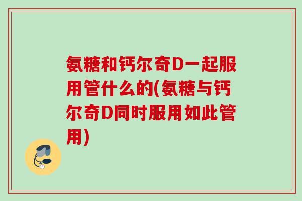 氨糖和钙尔奇D一起服用管什么的(氨糖与钙尔奇D同时服用如此管用)