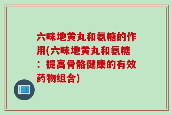 六味地黄丸和氨糖的作用(六味地黄丸和氨糖：提高骨骼健康的有效药物组合)