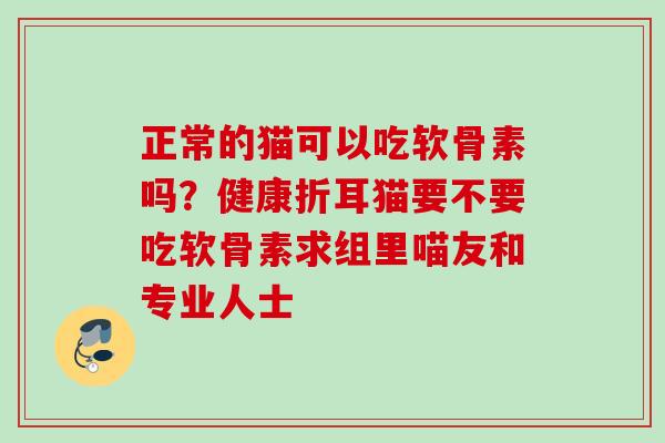 正常的猫可以吃软骨素吗？健康折耳猫要不要吃软骨素求组里喵友和专业人士