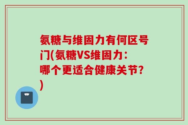 氨糖与维固力有何区号门(氨糖VS维固力：哪个更适合健康关节？)