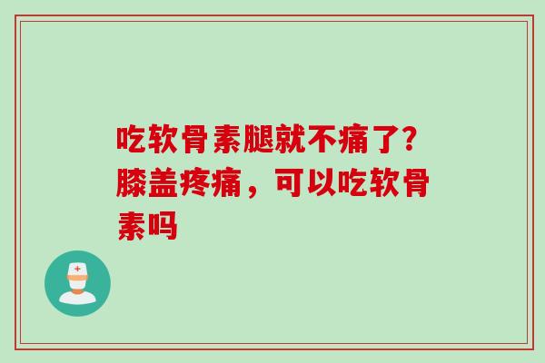 吃软骨素腿就不痛了？膝盖疼痛，可以吃软骨素吗