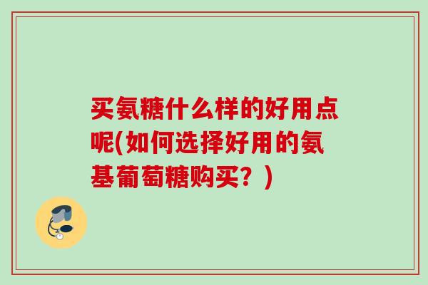 买氨糖什么样的好用点呢(如何选择好用的氨基葡萄糖购买？)