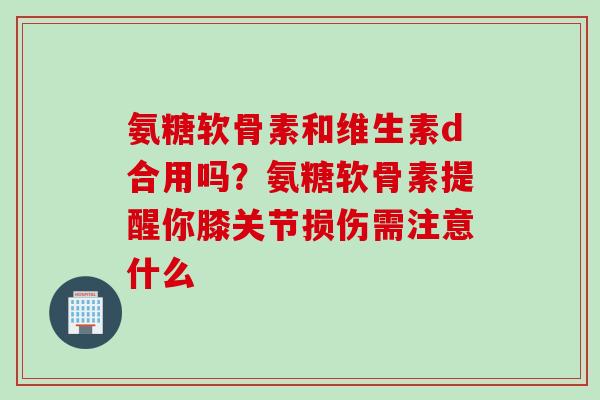 氨糖软骨素和维生素d合用吗？氨糖软骨素提醒你膝关节损伤需注意什么