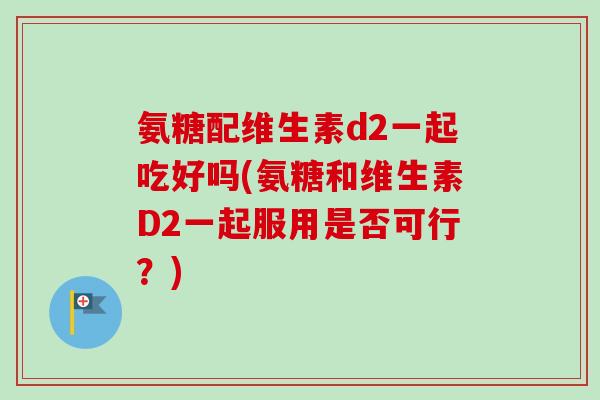 氨糖配维生素d2一起吃好吗(氨糖和维生素D2一起服用是否可行？)