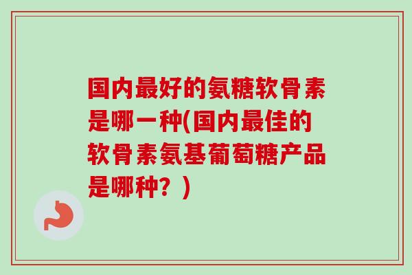 国内最好的氨糖软骨素是哪一种(国内最佳的软骨素氨基葡萄糖产品是哪种？)