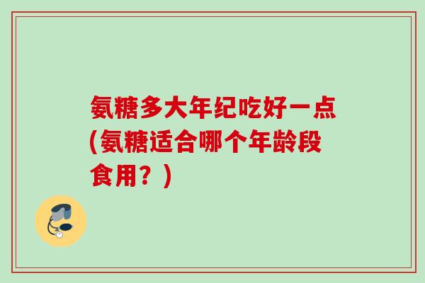 氨糖多大年纪吃好一点(氨糖适合哪个年龄段食用？)