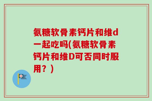 氨糖软骨素钙片和维d一起吃吗(氨糖软骨素钙片和维D可否同时服用？)