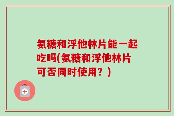氨糖和浮他林片能一起吃吗(氨糖和浮他林片可否同时使用？)