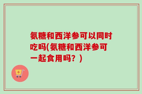 氨糖和西洋参可以同时吃吗(氨糖和西洋参可一起食用吗？)