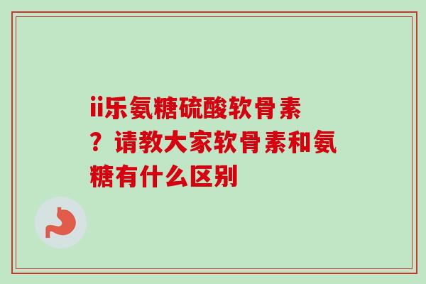 ii乐氨糖硫酸软骨素？请教大家软骨素和氨糖有什么区别