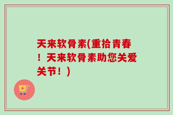 天来软骨素(重拾青春！天来软骨素助您关爱关节！)