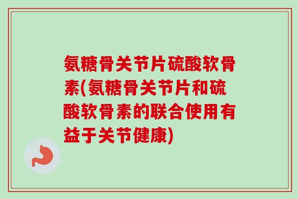 氨糖骨关节片硫酸软骨素(氨糖骨关节片和硫酸软骨素的联合使用有益于关节健康)