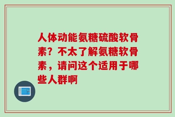 人体动能氨糖硫酸软骨素？不太了解氨糖软骨素，请问这个适用于哪些人群啊