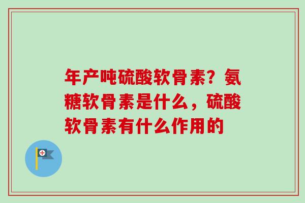 年产吨硫酸软骨素？氨糖软骨素是什么，硫酸软骨素有什么作用的