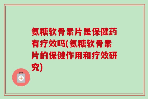 氨糖软骨素片是保健药有疗效吗(氨糖软骨素片的保健作用和疗效研究)