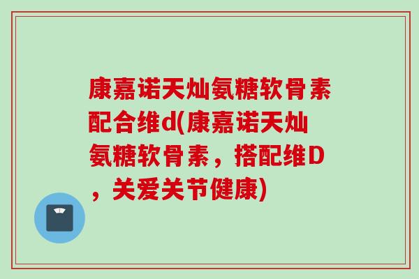 康嘉诺天灿氨糖软骨素配合维d(康嘉诺天灿氨糖软骨素，搭配维D，关爱关节健康)