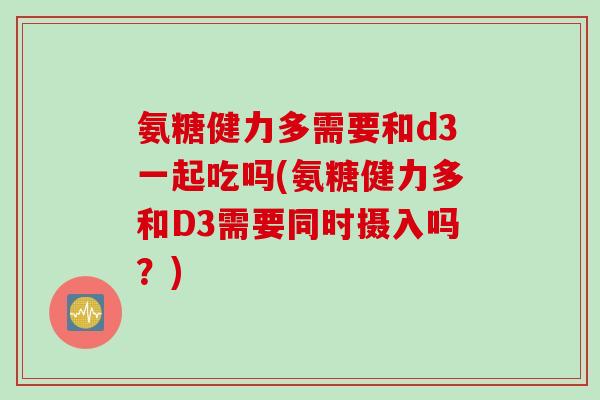 氨糖健力多需要和d3一起吃吗(氨糖健力多和D3需要同时摄入吗？)