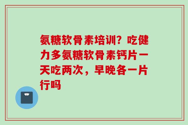 氨糖软骨素培训？吃健力多氨糖软骨素钙片一天吃两次，早晚各一片行吗
