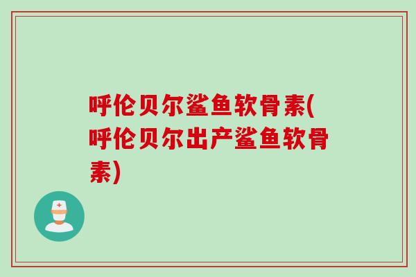 呼伦贝尔鲨鱼软骨素(呼伦贝尔出产鲨鱼软骨素)