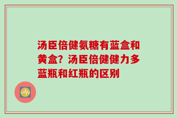 汤臣倍健氨糖有蓝盒和黄盒？汤臣倍健健力多蓝瓶和红瓶的区别