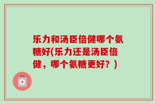 乐力和汤臣倍健哪个氨糖好(乐力还是汤臣倍健，哪个氨糖更好？)