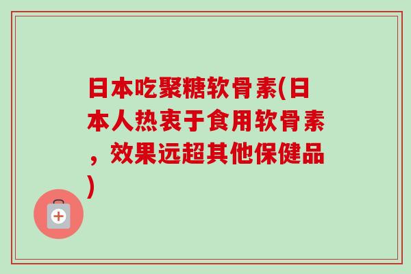 日本吃聚糖软骨素(日本人热衷于食用软骨素，效果远超其他保健品)