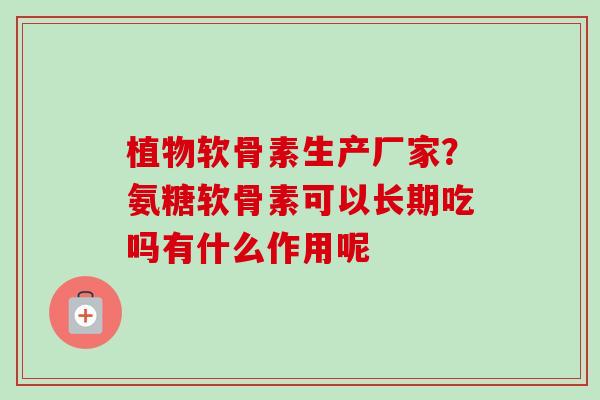 植物软骨素生产厂家？氨糖软骨素可以长期吃吗有什么作用呢
