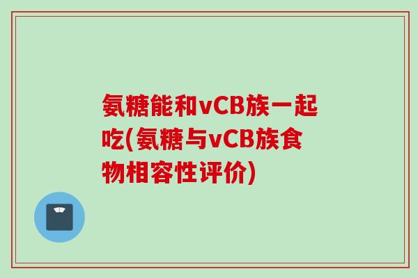 氨糖能和vCB族一起吃(氨糖与vCB族食物相容性评价)