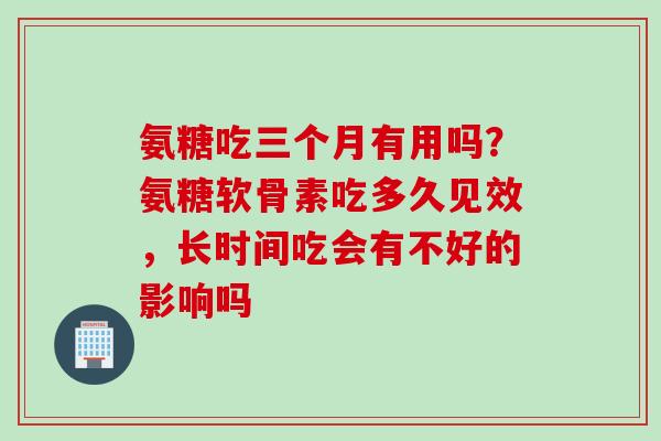 氨糖吃三个月有用吗？氨糖软骨素吃多久见效，长时间吃会有不好的影响吗