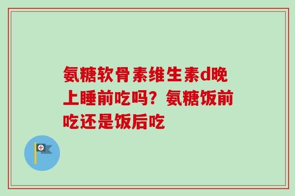 氨糖软骨素维生素d晚上睡前吃吗？氨糖饭前吃还是饭后吃