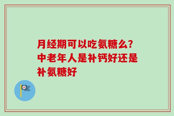 月经期可以吃氨糖么？中老年人是补钙好还是补氨糖好