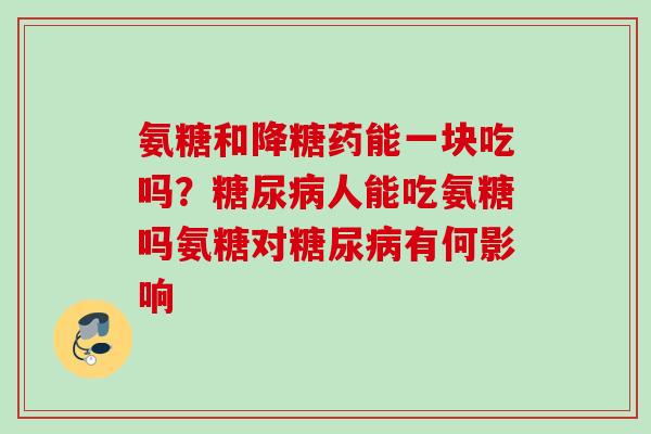 氨糖和降糖药能一块吃吗？糖尿病人能吃氨糖吗氨糖对糖尿病有何影响