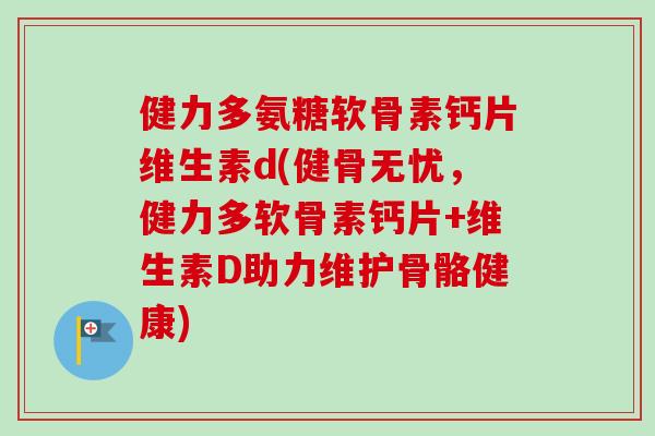 健力多氨糖软骨素钙片维生素d(健骨无忧，健力多软骨素钙片+维生素D助力维护骨骼健康)