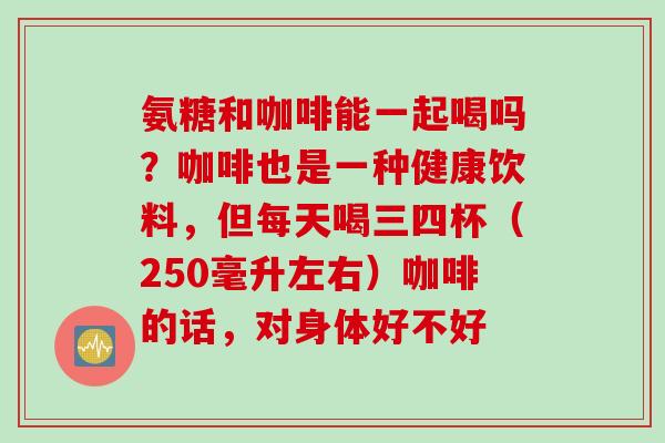 氨糖和咖啡能一起喝吗？咖啡也是一种健康饮料，但每天喝三四杯（250毫升左右）咖啡的话，对身体好不好