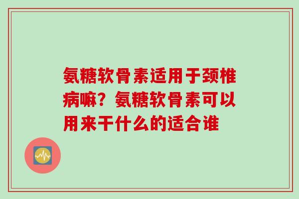 氨糖软骨素适用于颈椎病嘛？氨糖软骨素可以用来干什么的适合谁