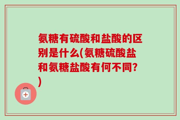 氨糖有硫酸和盐酸的区别是什么(氨糖硫酸盐和氨糖盐酸有何不同？)